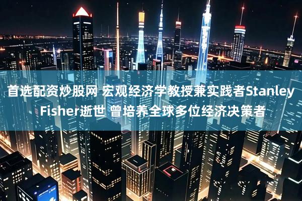 首选配资炒股网 宏观经济学教授兼实践者Stanley Fisher逝世 曾培养全球多位经济决策者