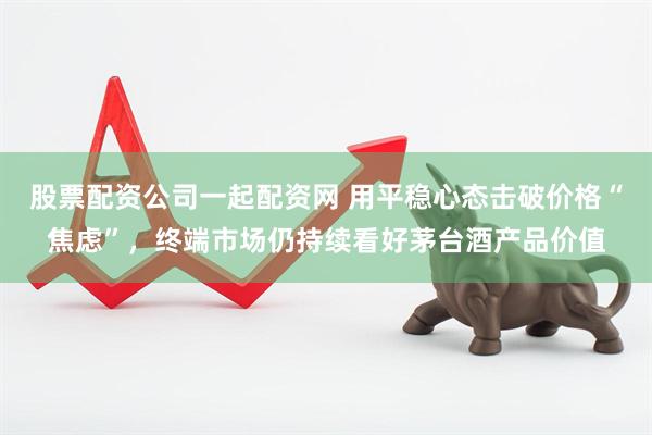 股票配资公司一起配资网 用平稳心态击破价格“焦虑”，终端市场仍持续看好茅台酒产品价值
