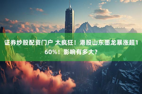 证券炒股配资门户 太疯狂！港股山东墨龙暴涨超160%！影响有多大？