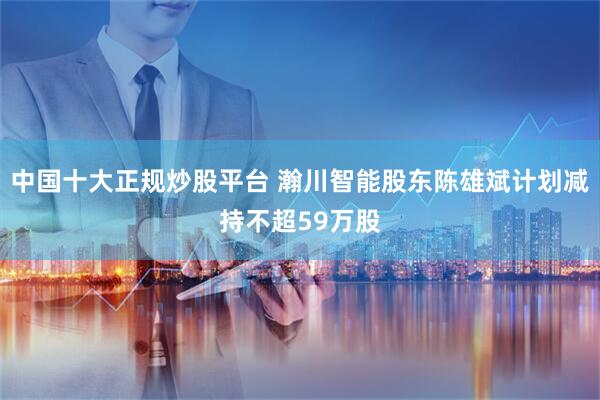 中国十大正规炒股平台 瀚川智能股东陈雄斌计划减持不超59万股