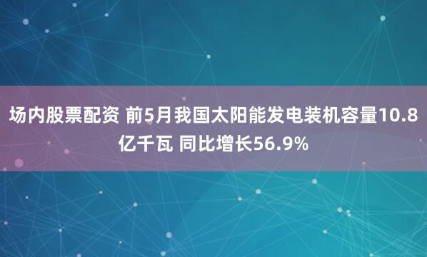 场内股票配资 前5月我国太阳能发电装机容量10.8亿千瓦 同比增长56.9%