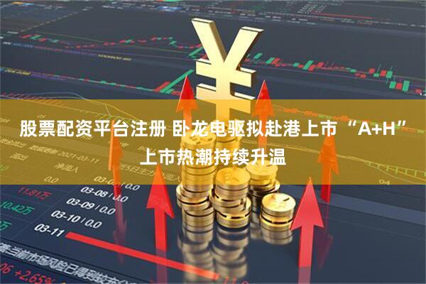 股票配资平台注册 卧龙电驱拟赴港上市 “A+H”上市热潮持续升温