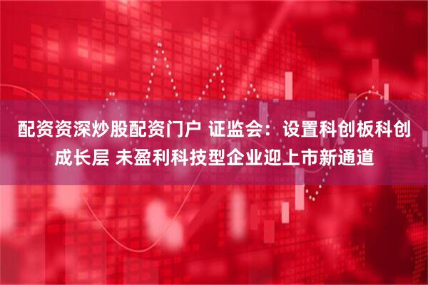 配资资深炒股配资门户 证监会：设置科创板科创成长层 未盈利科技型企业迎上市新通道