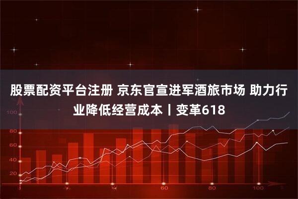 股票配资平台注册 京东官宣进军酒旅市场 助力行业降低经营成本丨变革618