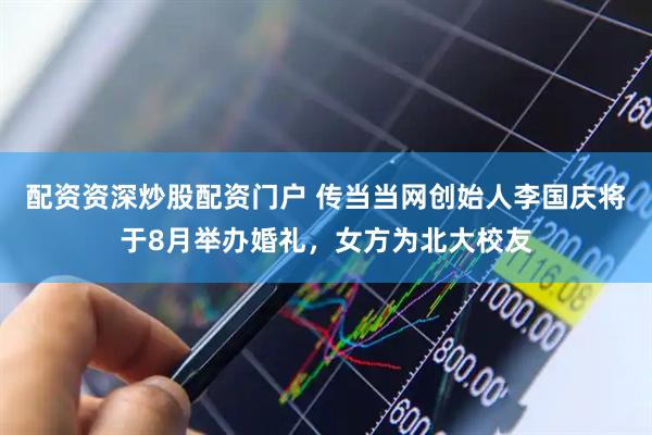 配资资深炒股配资门户 传当当网创始人李国庆将于8月举办婚礼，女方为北大校友