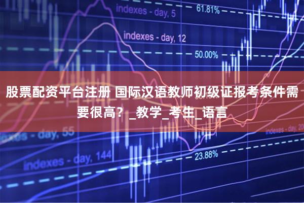股票配资平台注册 国际汉语教师初级证报考条件需要很高？_教学_考生_语言