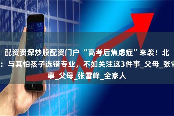 配资资深炒股配资门户 “高考后焦虑症”来袭！北大教授呼吁：与其怕孩子选错专业，不如关注这3件事_父母_张雪峰_全家人