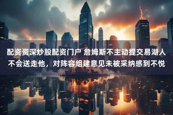 配资资深炒股配资门户 詹姆斯不主动提交易湖人不会送走他，对阵容组建意见未被采纳感到不悦