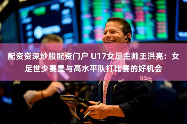 配资资深炒股配资门户 U17女足主帅王洪亮：女足世少赛是与高水平队打比赛的好机会