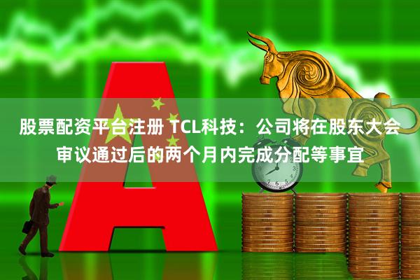 股票配资平台注册 TCL科技：公司将在股东大会审议通过后的两个月内完成分配等事宜