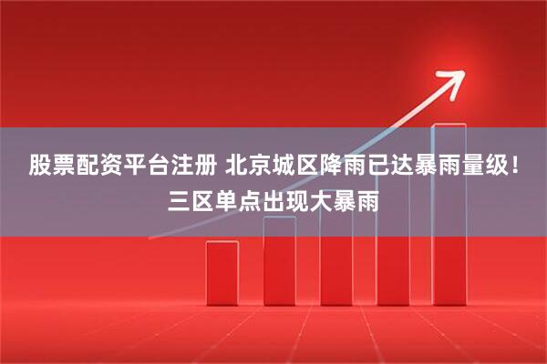股票配资平台注册 北京城区降雨已达暴雨量级！三区单点出现大暴雨