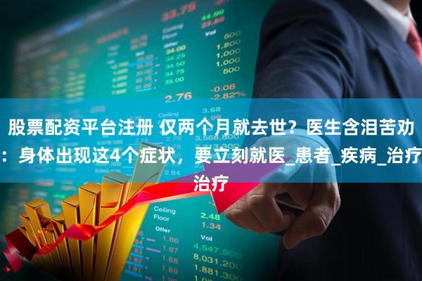股票配资平台注册 仅两个月就去世？医生含泪苦劝：身体出现这4个症状，要立刻就医_患者_疾病_治疗