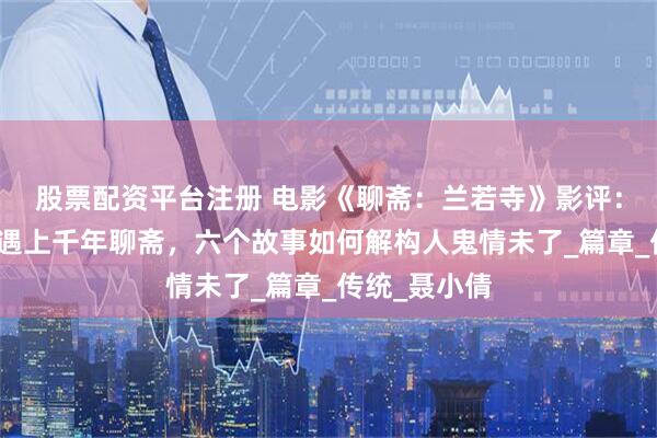 股票配资平台注册 电影《聊斋：兰若寺》影评：当水墨动画遇上千年聊斋，六个故事如何解构人鬼情未了_篇章_传统_聂小倩