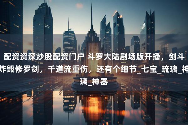 配资资深炒股配资门户 斗罗大陆剧场版开播，剑斗罗炸毁修罗剑，千道流重伤，还有个细节_七宝_琉璃_神器