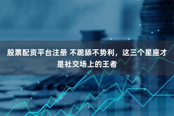 股票配资平台注册 不跪舔不势利，这三个星座才是社交场上的王者