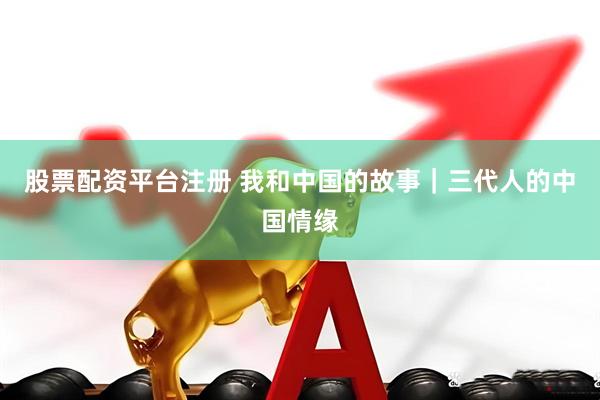 股票配资平台注册 我和中国的故事｜三代人的中国情缘