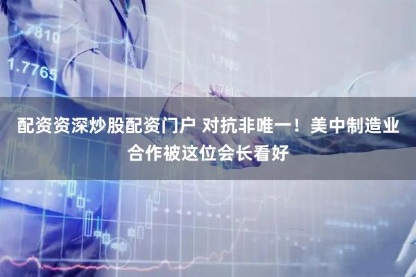 配资资深炒股配资门户 对抗非唯一！美中制造业合作被这位会长看好
