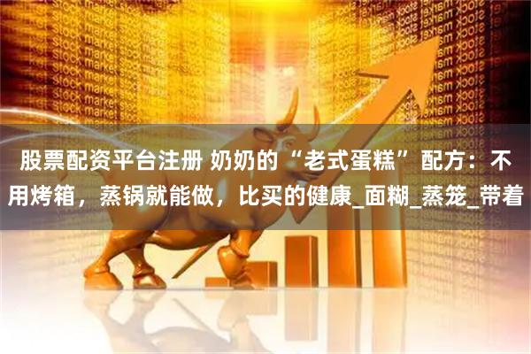 股票配资平台注册 奶奶的 “老式蛋糕” 配方：不用烤箱，蒸锅就能做，比买的健康_面糊_蒸笼_带着