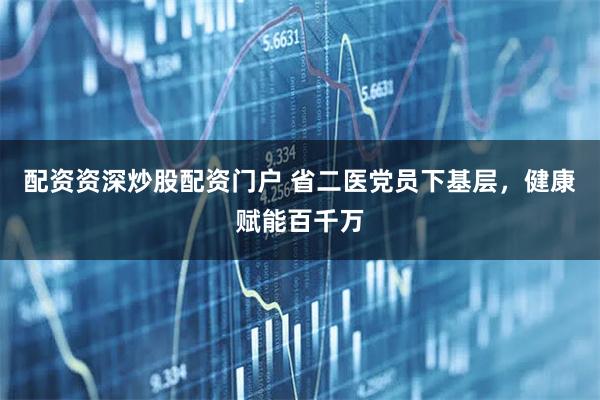 配资资深炒股配资门户 省二医党员下基层，健康赋能百千万