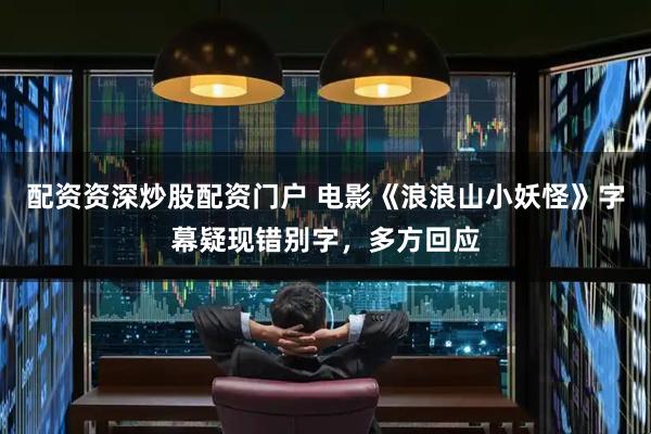 配资资深炒股配资门户 电影《浪浪山小妖怪》字幕疑现错别字，多方回应