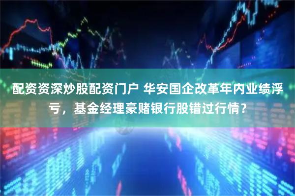 配资资深炒股配资门户 华安国企改革年内业绩浮亏，基金经理豪赌银行股错过行情？