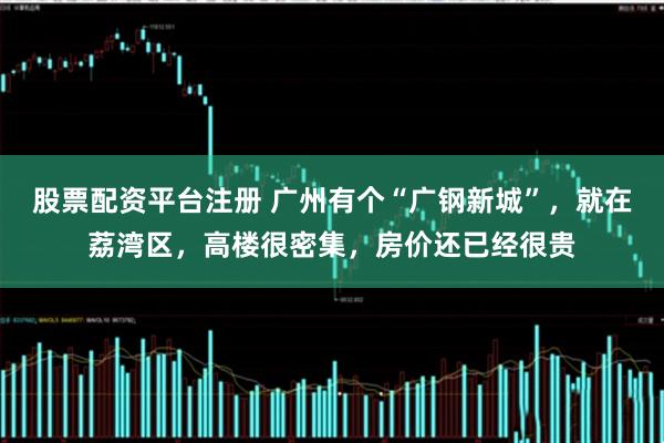 股票配资平台注册 广州有个“广钢新城”，就在荔湾区，高楼很密集，房价还已经很贵