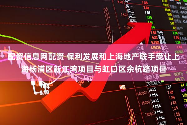 配资信息网配资 保利发展和上海地产联手受让上海杨浦区新江湾项目与虹口区余杭路项目