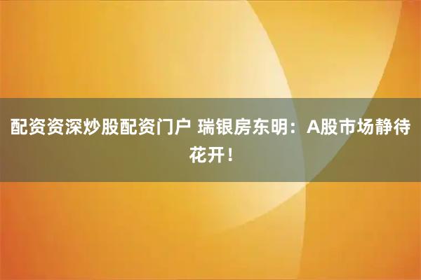 配资资深炒股配资门户 瑞银房东明：A股市场静待花开！