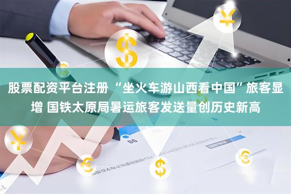 股票配资平台注册 “坐火车游山西看中国”旅客显增 国铁太原局暑运旅客发送量创历史新高