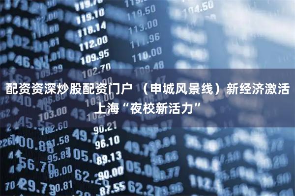 配资资深炒股配资门户 （申城风景线）新经济激活上海“夜校新活力”
