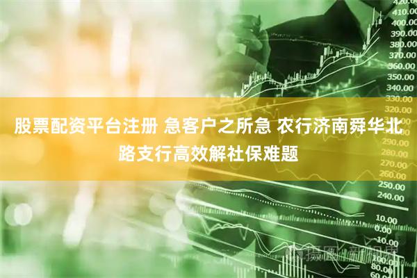 股票配资平台注册 急客户之所急 农行济南舜华北路支行高效解社保难题