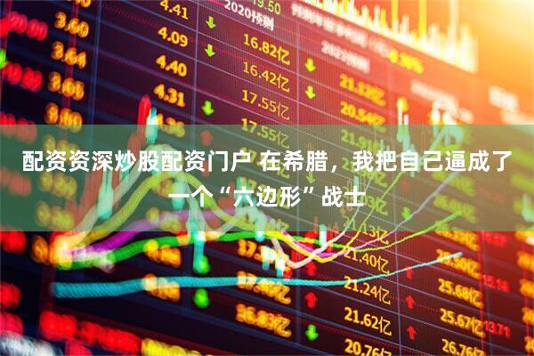 配资资深炒股配资门户 在希腊，我把自己逼成了一个“六边形”战士