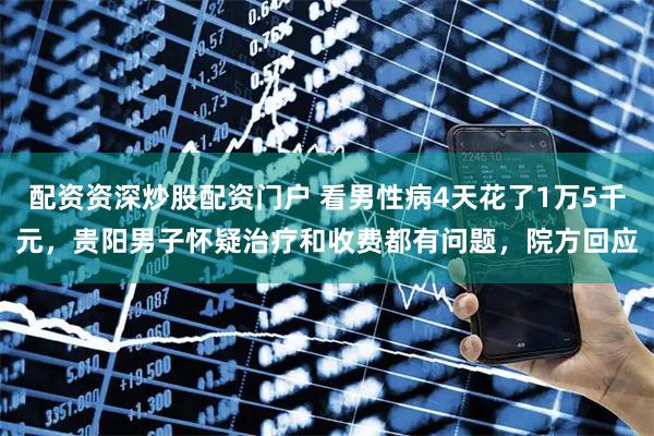 配资资深炒股配资门户 看男性病4天花了1万5千元，贵阳男子怀疑治疗和收费都有问题，院方回应