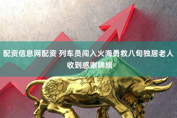 配资信息网配资 列车员闯入火海勇救八旬独居老人 收到感谢锦旗