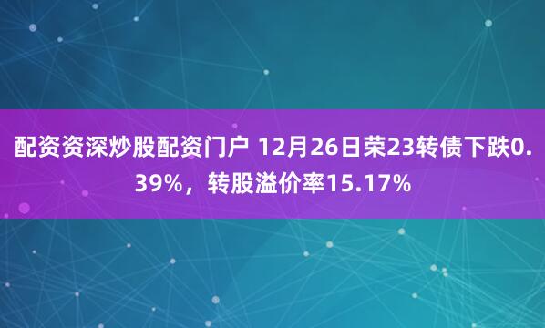 配资资深炒股配资门户 12月26日荣23转债下跌0.39%，转股溢价率15.17%