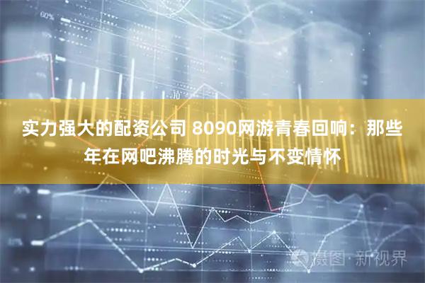 实力强大的配资公司 8090网游青春回响：那些年在网吧沸腾的时光与不变情怀