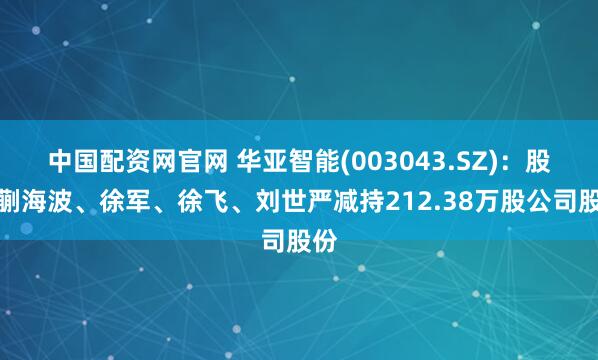 中国配资网官网 华亚智能(003043.SZ):股东蒯海波、徐军、徐飞、刘世严减持212.38万股公司股份