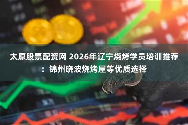 太原股票配资网 2026年辽宁烧烤学员培训推荐：锦州晓波烧烤屋等优质选择