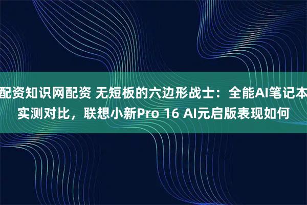 配资知识网配资 无短板的六边形战士：全能AI笔记本实测对比，联想小新Pro 16 AI元启版表现如何