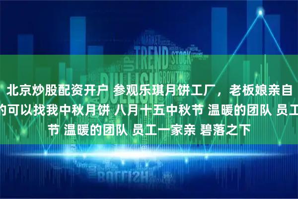 北京炒股配资开户 参观乐琪月饼工厂，老板娘亲自接待，想吃月饼的可以找我中秋月饼 八月十五中秋节 温暖的团队 员工一家亲 碧落之下