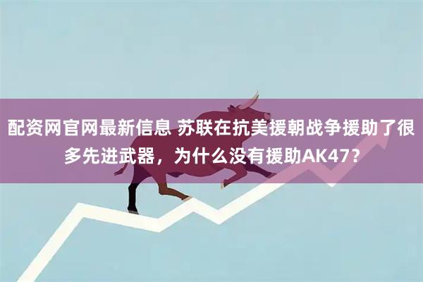配资网官网最新信息 苏联在抗美援朝战争援助了很多先进武器，为什么没有援助AK47？