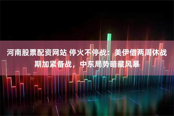 河南股票配资网站 停火不停战：美伊借两周休战期加紧备战，中东局势暗藏风暴