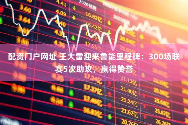 配资门户网址 王大雷迎来鲁能里程碑：300场联赛5次助攻，赢得赞誉