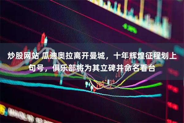 炒股网站 瓜迪奥拉离开曼城，十年辉煌征程划上句号，俱乐部将为其立碑并命名看台