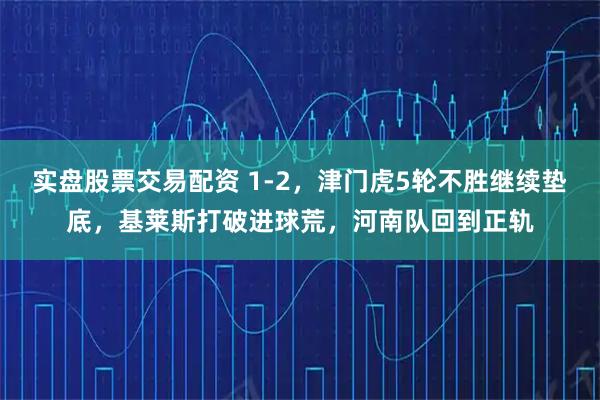 实盘股票交易配资 1-2，津门虎5轮不胜继续垫底，基莱斯打破进球荒，河南队回到正轨