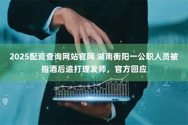 2025配资查询网站官网 湖南衡阳一公职人员被指酒后追打理发师,官方回应