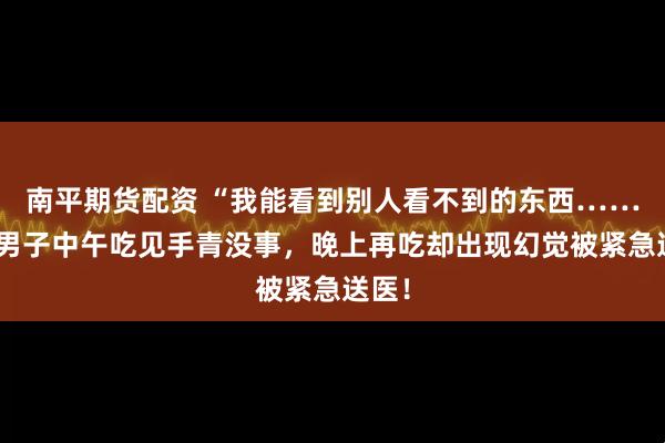 南平期货配资 “我能看到别人看不到的东西……”一男子中午吃见手青没事，晚上再吃却出现幻觉被紧急送医！