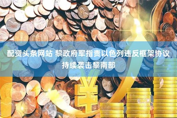 配资头条网站 黎政府军指责以色列违反框架协议持续袭击黎南部