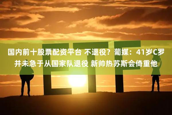 国内前十股票配资平台 不退役？葡媒：41岁C罗并未急于从国家队退役 新帅热苏斯会倚重他