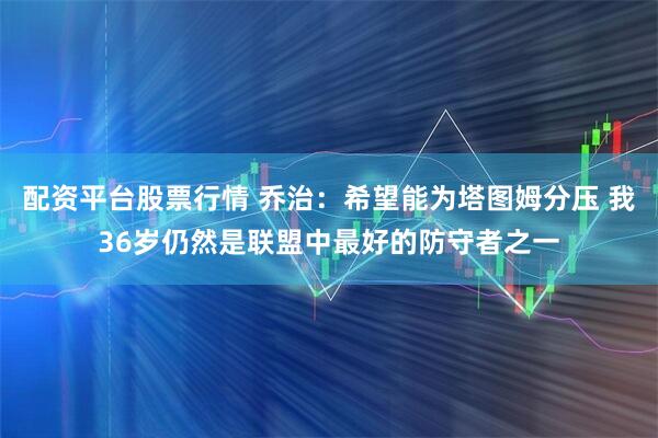 配资平台股票行情 乔治：希望能为塔图姆分压 我36岁仍然是联盟中最好的防守者之一